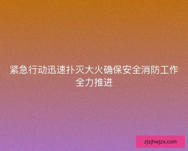 紧急行动迅速扑灭大火确保安全消防工作全力推进