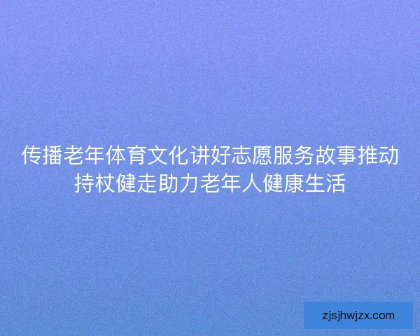 传播老年体育文化讲好志愿服务故事推动持杖健走助力老年人健康生活