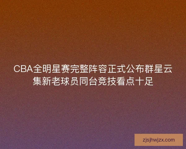 CBA全明星赛完整阵容正式公布群星云集新老球员同台竞技看点十足