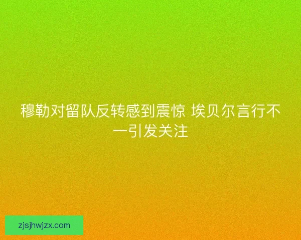 穆勒对留队反转感到震惊 埃贝尔言行不一引发关注