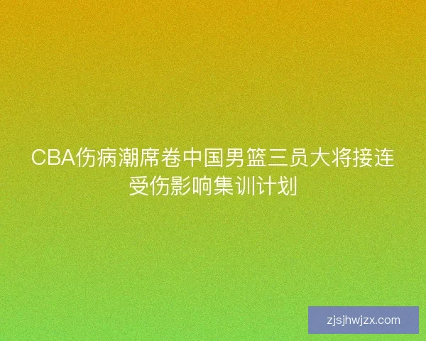 CBA伤病潮席卷中国男篮三员大将接连受伤影响集训计划