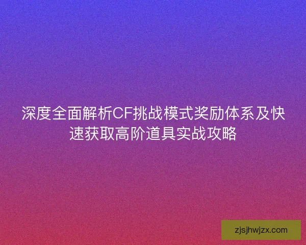 深度全面解析CF挑战模式奖励体系及快速获取高阶道具实战攻略