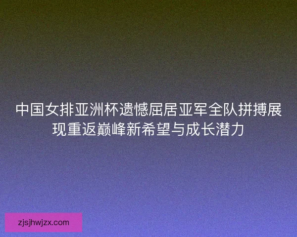 中国女排亚洲杯遗憾屈居亚军全队拼搏展现重返巅峰新希望与成长潜力