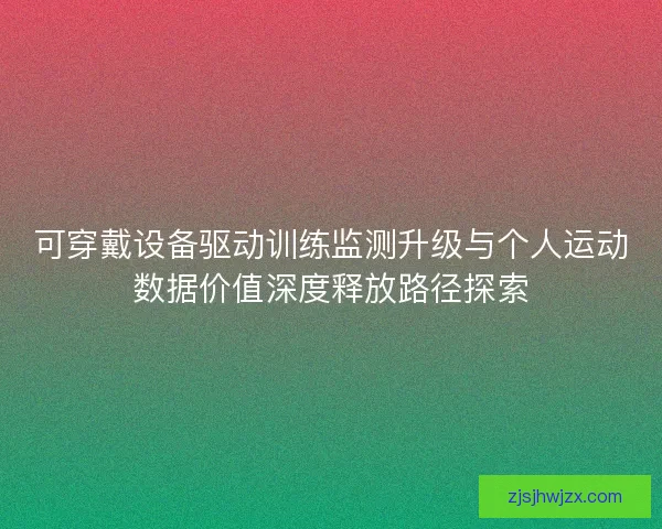 可穿戴设备驱动训练监测升级与个人运动数据价值深度释放路径探索