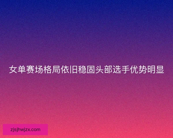 女单赛场格局依旧稳固头部选手优势明显