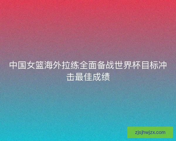 中国女篮海外拉练全面备战世界杯目标冲击最佳成绩