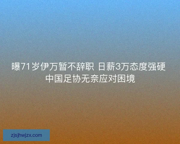曝71岁伊万暂不辞职 日薪3万态度强硬 中国足协无奈应对困境