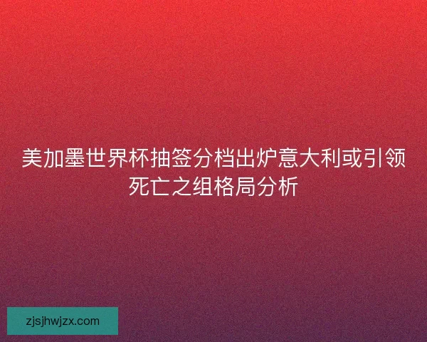 美加墨世界杯抽签分档出炉意大利或引领死亡之组格局分析