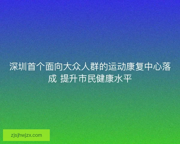 深圳首个面向大众人群的运动康复中心落成 提升市民健康水平