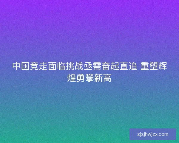 中国竞走面临挑战亟需奋起直追 重塑辉煌勇攀新高