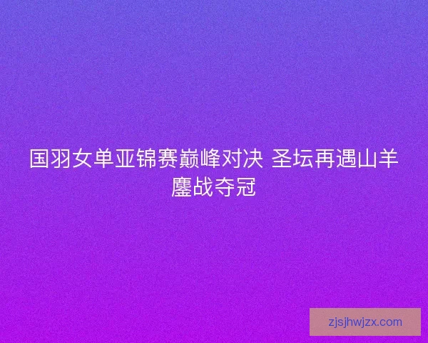 国羽女单亚锦赛巅峰对决 圣坛再遇山羊鏖战夺冠