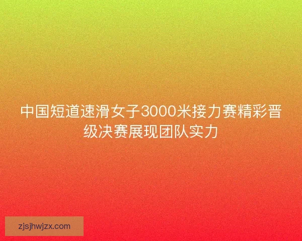 中国短道速滑女子3000米接力赛精彩晋级决赛展现团队实力