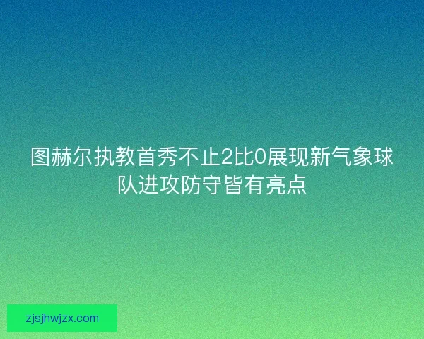 图赫尔执教首秀不止2比0展现新气象球队进攻防守皆有亮点