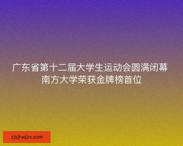 广东省第十二届大学生运动会圆满闭幕 南方大学荣获金牌榜首位